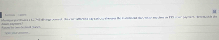 Fomela 1 point 
Monique purchases a $7,745 dining room set. She can't afford to pay cash, so she uses the installment plan, which requires an 13% down payment. How much is the 
down gaysent? 
Round to two decimal places. 
Type your assower...