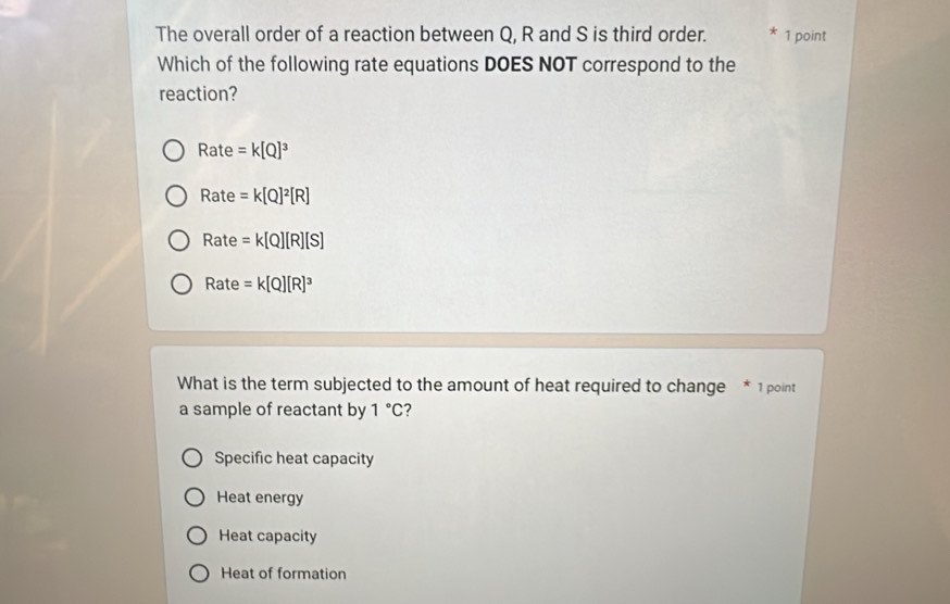 The overall order of a reaction between Q, R and S is third order. * 1 point
Which of the following rate equations DOES NOT correspond to the
reaction?
R ate =k[Q]^3
Rate =k[Q]^2[R]
Rate =k[Q][R][S]
Rate =k[Q][R]^3
What is the term subjected to the amount of heat required to change * 1 point
a sample of reactant by 1°C
Specific heat capacity
Heat energy
Heat capacity
Heat of formation