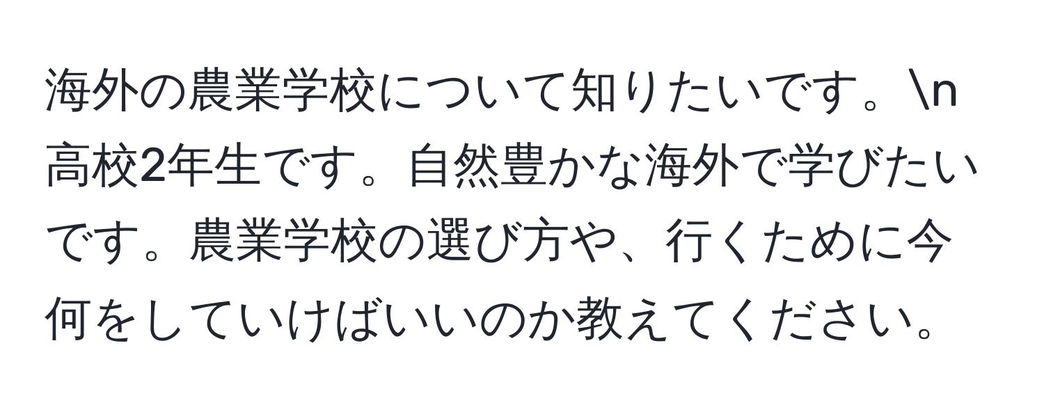 海外の農業学校について知りたいです。n  
高校2年生です。自然豊かな海外で学びたいです。農業学校の選び方や、行くために今何をしていけばいいのか教えてください。