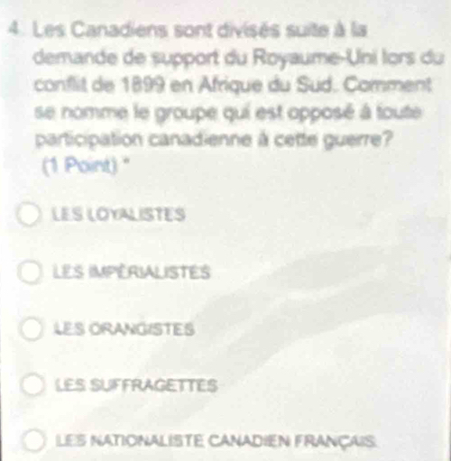 Les Canadiens sont divisés suite à la
demande de support du Royaume-Uni lors du
conflit de 1899 en Afrique du Sud. Comment
se nomme le groupe qui est opposé à toute
participation canadienne à cette guerre?
(1 Point) "
LES LOYALISTES
LES IMPERIALISTES
LES ORANGISTES
LES SUFFRAGETTES
LES NATIONALISTE CANADIEN FRANÇAIS: