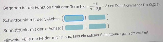 Gegeben ist die Funktion f mit dem Term f(x)= (-3)/x-2,5 +3 und Definitionsmenge D=Q| 2,5. 
Schnittpunkt mit der y -Achse: 1 
Schnittpunkt mit der x -Achse: 1 
Hinweis: Fülle die Felder mit "!" aus, falls ein solcher Schnittpunkt gar nicht existiert.