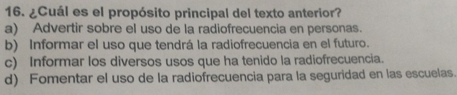 ¿Cuál es el propósito principal del texto anterior?
a) Advertir sobre el uso de la radiofrecuencia en personas.
b) Informar el uso que tendrá la radiofrecuencia en el futuro.
c) Informar los diversos usos que ha tenido la radiofrecuencia.
d) Fomentar el uso de la radiofrecuencia para la seguridad en las escuelas.