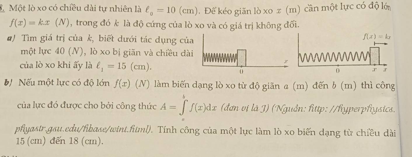 Một lò xo có chiều dài tự nhiên là ell _o=10(cm). Để kéo giãn lò xo x (m) cần một lực có độ lớ
f(x)=k.x(N) , trong đó k là độ cứng của lò xo và có giá trị không đổi.
#) Tìm giá trị của k, biết dưới tác dụng của
một lực 40 (N), lò xo bị giãn và chiều dài
của lò xo khi ấy là ell _1=15(cm).
b Nếu một lực có độ lớn f(x) (N) làm biến dạng lò xo từ độ giãn a (m) đến b (m) thì công
của lực đó được cho bởi công thức A=∈tlimits _a^(bf(x)dx (đơn vị l_g)) Nguồn: http: //hyperphysics.
phyastr.gsu.edu/hibase/wint.html). Tính công của một lực làm lò xo biến dạng từ chiều dài
15 (cm) đến 18 (cm).