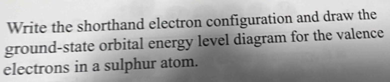 Write the shorthand electron configuration and draw the 
ground-state orbital energy level diagram for the valence 
electrons in a sulphur atom.