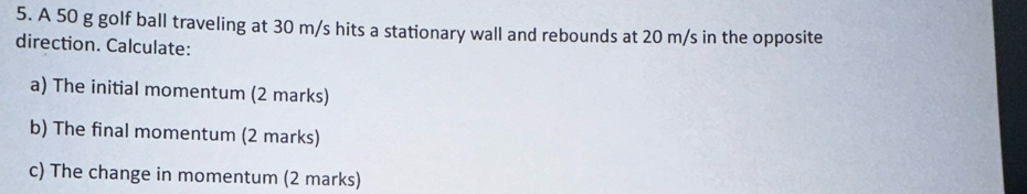 A 50 g golf ball traveling at 30 m/s hits a stationary wall and rebounds at 20 m/s in the opposite 
direction. Calculate: 
a) The initial momentum (2 marks) 
b) The final momentum (2 marks) 
c) The change in momentum (2 marks)