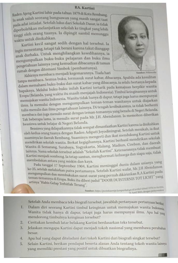 RA. Kartini
Raden Ajeng Kartini lahir pada tahun 1879 di Kota Rembang.
la anak salah seorang bangsawan yang masih sangat taat
pada adat istiadat. Setelah lulus dari Sekolah Dasar, ia tidak
diperbolehkan melanjutkan sekolah ke tingkat yang lebih
tinggi oleh orang tuanya. Ia dipingit sambil menunggu
waktu untuk dinikahkan.
Kartini kecil sangat sedih dengan hal tersebut. Ia
ingin menentang, tetapi tak berani karena takut dianggap
anak durhaka. Untuk menghilangkan kesedihannya, ia
mengumpulkan buku-buku pelajaran dan buku ilmu
pengetahuan lainnya yang kemudian dibacanya di taman
rumah dengan ditemani Simbok (pembantunya).
Akhirnya membaca menjadi kegemarannya. Tiada hari
tanpa membaca. Semua buku, termasuk surat kabar, dibacanya. Apabila ada kesulitan
dalam memahami buku-buku dan surat kabar yang dibacanya, ia selalu bertanya kepada
bapaknya. Melalui buku-buku inilah Kartini tertarik pada kemajuan berpikir wanita
Eropa (Belanda, yang waktu itu masih menjajah Indonesia). Timbul keinginannya untuk
memajukan wanita Indonesia. Wanita tidak hanya di dapur, tetapi juga harus mempunyai
ilmu. Ia memulai dengan mengumpulkan teman-teman wanitanya untuk diajarkan
tulis-menulis dan ilmu pengetahuan lainnya. Di tengah kesibukannya, ia tidak berhenti
membaca dan juga menulis surat dengan teman-temannya yang berada di Negeri Belanda.
Tak beberapa lama, ia menulis surat pada Mr. J.H. Abendanon. Ia memohon diberikan
beasiswa untuk belajar di Negeri Belanda.
Beasiswa yang didapatkannya tidak sempat dimanfaatkan Kartini karena ia dinikahkan
oleh kedua orang tuanya dengan Raden Adipati Joyodiningrat. Setelah menikah, ia ikut
suaminya ke daerah Rembang. Suaminya mengerti dan ikut mendukung Kartini untuk
mendirikan sekolah wanita. Berkat kegigihannya, Kartini berhasil mendirikan sekolah
Wanita di Semarang, Surabaya, Yogyakarta, Malang, Madiun, Cirebon, dan daerah
lainnya. Nama sekolah tersebut adalah “Sekolah Kartini”. Ketenarannya tidak membuat
Kartini menjadi sombong. Ia tetap santun, menghormati keluarga dan siapa saja, tidak
membedakan antara yang miskin dan kaya.
Pada tanggal 17 September 1904, Kartini meninggal dunia dalam usianya yang
ke-25, setelah melahirkan putra pertamanya. Setelah Kartini wafat, Mr. J.H Abendanon
mengumpulkan dan membukukan surat-surat yang pernah dikirimkan R.A Kartini pada
teman-temannya di Eropa. Buku itu diberi judul “DOOR DUISTERNIS TOT LICHT” yang
artinya "Habis Gelap Terbitlah Terang".
Sumber: https://pwstakaarsip.kamparkab.go.id/artikzl-detuil/1076/ra-kartn.
26 Anril 2023, dengan penyesuaian
Setelah Anda membaca teks biografi tersebut, jawablah pertanyaan-pertanyaan berikıt
1. Dalam diri seorang Kartini timbul keinginan untuk memajukan wanita Indonesia
Wanita tidak hanya di dapur, tetapi juga harus mempunyai ilmu. Apa hal yan
mendorong timbulnya keinginan tersebut?
2. Ceritakan kembali latar belakang Kartini berdasarkan teks tersebut.
3. Jelaskan mengapa Kartini dapat menjadi tokoh nasional yang membawa perubahan
besar.
4. Apa hal yang dapat diteladani dari tokoh Kartini dari biografi singkat tersebut?
5. Selain Kartini, berikan pendapat beserta alasan Anda tentang tokoh wanita lainmy
yang memiliki prestasi yang positif untuk dibuatkan biografinya.