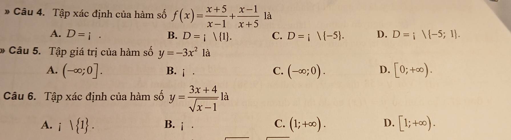 Tập xác định của hàm số f(x)= (x+5)/x-1 + (x-1)/x+5  là
A. D=i· B. D=i| 1. C. D=i| -5. D. D=; -5;1. 
* Câu 5. Tập giá trị của hàm số y=-3x^2 là
A. (-∈fty ;0]. B. j . C. (-∈fty ;0). [0;+∈fty ). 
D.
Câu 6. Tập xác định của hàm số y= (3x+4)/sqrt(x-1) l
A. i | 1. B. j . (1;+∈fty ). D. [1;+∈fty ). 
C.