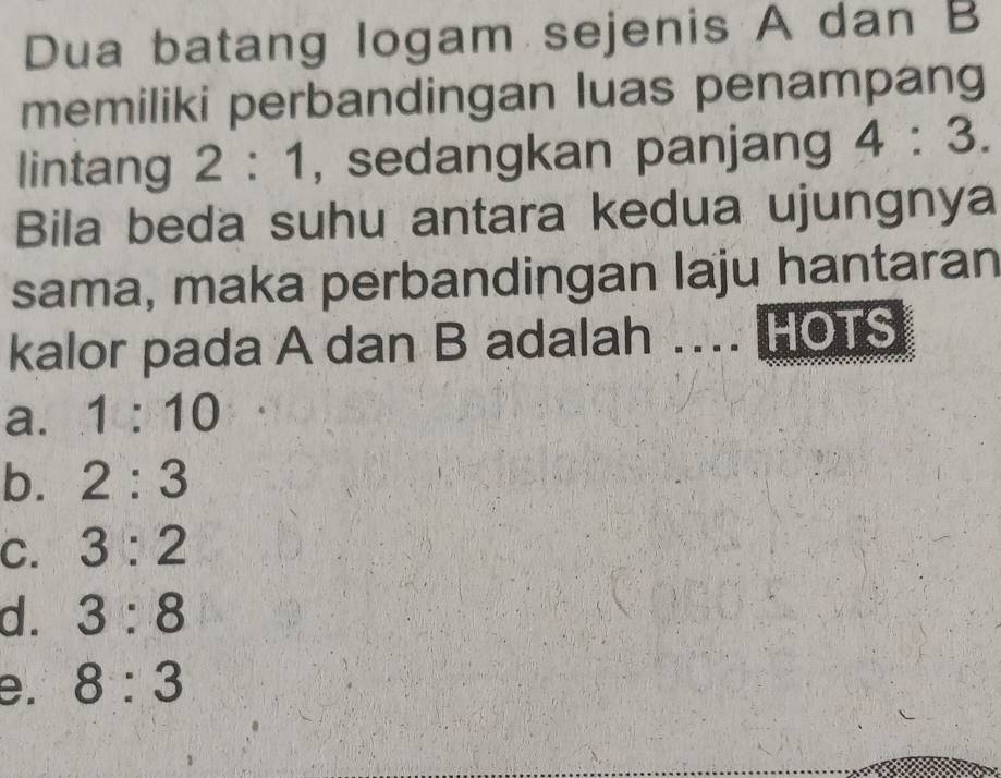 Dua batang logam sejenis A dan B
memiliki perbandingan luas penampang
lintang 2:1 , sedangkan panjang 4:3. 
Bila beda suhu antara kedua ujungnya
sama, maka perbandingan laju hantaran
kalor pada A dan B adalah ... HOTS
a. 1:10
b. 2:3
C. 3:2
d. 3:8
e. 8:3