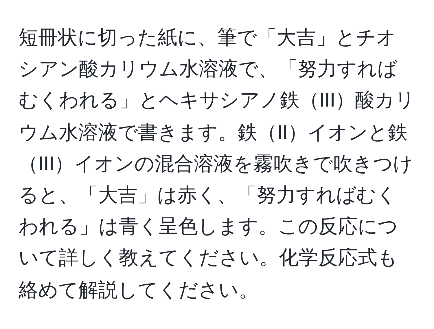 短冊状に切った紙に、筆で「大吉」とチオシアン酸カリウム水溶液で、「努力すればむくわれる」とヘキサシアノ鉄III酸カリウム水溶液で書きます。鉄IIイオンと鉄IIIイオンの混合溶液を霧吹きで吹きつけると、「大吉」は赤く、「努力すればむくわれる」は青く呈色します。この反応について詳しく教えてください。化学反応式も絡めて解説してください。