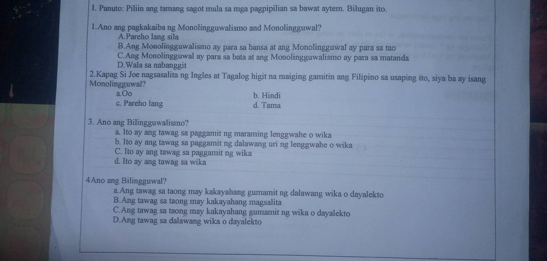 Panuto: Piliin ang tamang sagot mula sa mga pagpipilian sa bawat aytem. Bilugan ito.
1.Ano ang pagkakaiba ng Monolingguwalismo and Monolingguwal?
A.Pareho lang sila
B.Ang Monolingguwalismo ay para sa bansa at ang Monolingguwal ay para sa tao
C.Ang Monolingguwal ay para sa bata at ang Monolingguwalismo ay para sa matanda
D.Wala sa nabanggit
2.Kapag Si Joe nagsasalita ng Ingles at Tagalog higit na maiging gamitin ang Filipino sa usaping ito, siya ba ay isang
Monolingguwal?
a.Oo b. Hindi
c. Pareho lang d. Tama
3. Ano ang Bilingguwalismo?
a. lto ay ang tawag sa paggamit ng maraming lenggwahe o wika
b. Ito ay ang tawag sa paggamit ng dalawang uri ng lenggwahe o wika
C. Ito ay ang tawag sa paggamit ng wika
d. Ito ay ang tawag sa wika
4Ano ang Bilingguwal?
a.Ang tawag sa taong may kakayahang gumamit ng dalawang wika o dayalekto
B.Ang tawag sa taong may kakayahang magsalita
C.Ang tawag sa taong may kakayahang gumamit ng wika o dayalekto
D.Ang tawag sa dalawang wika o dayalekto