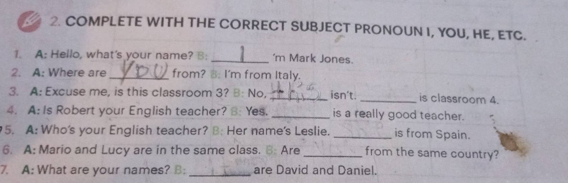 a 2. COMPLETE WITH THE CORRECT SUBJECT PRONOUN I, YOU, HE, ETC. 
1. A: Hello, what's your name? B: _'m Mark Jones. 
2. A: Where are _from? B. I'm from Italy. 
3. A: Excuse me, is this classroom 3? B: No, _isn't. 
_is classroom 4. 
4. A: Is Robert your English teacher? B: Yes. _is a really good teacher. 
5. A: Who's your English teacher? B: Her name's Leslie. 
_is from Spain. 
6. A: Mario and Lucy are in the same class. B: Are_ 
from the same country? 
7. A: What are your names? B: _are David and Daniel.