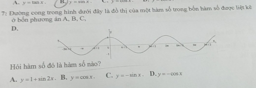 A. y=tan x. B. y=sin x. y=cos x.
7: Đường cong trong hình dưới đây là đồ thị của một hàm số trong bốn hàm số được liệt kẽ
ở bốn phương ản A, B, C,
D.
Hỏi hàm số đó là hàm số nào?
A. y=1+sin 2x. B, y=cos x. C. y=-sin x. D. y=-cos x