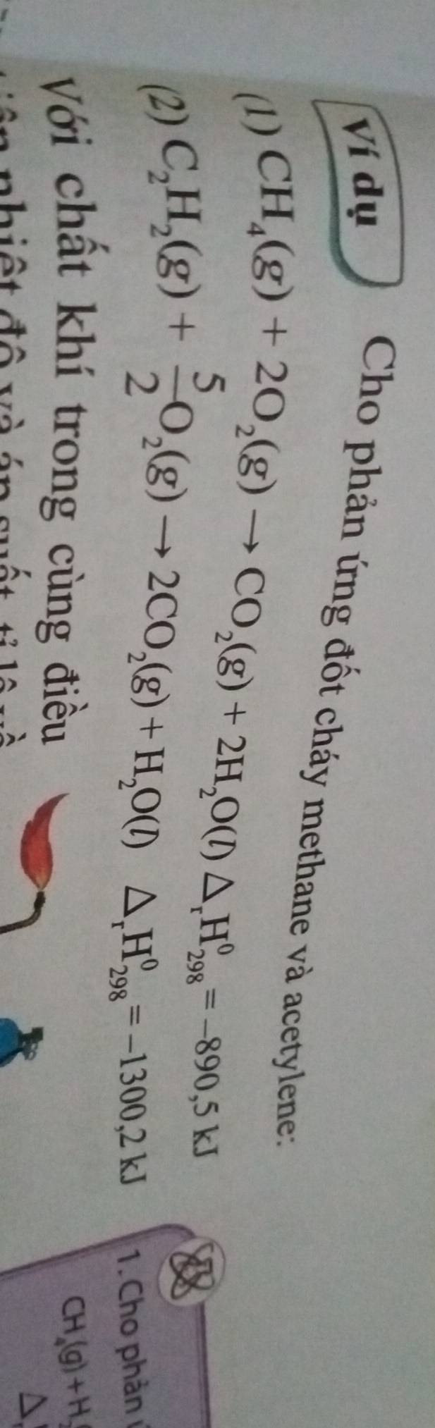 Ví dụ 
Cho phản ứng đốt cháy methane và acetylene: 
(1) 
(2) CH_4(g)+2O_2(g)to CO_2(g)+2H_2O(l)△ _rH_(298)^0=-890,5kJ
C_2H_2(g)+ 5/2 O_2(g)to 2CO_2(g)+H_2O(l)△ _rH_(298)^0=-1300,2kJ
1. Cho phản 
Với chất khí trong cùng điều CH_4(g)+H_2