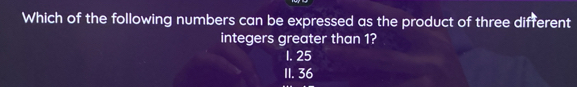 Which of the following numbers can be expressed as the product of three different
integers greater than 1?
1. 25
11. 36