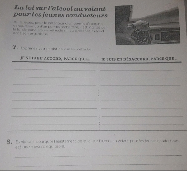 La loi sur l’alcool au volant 
pour les jeunes conducteurs 
Au Québec, pour le détenteur d'un permis d'apprenti- 
conducteur ou d'un permis probatoire, il est interdit par 
la loi de conduire un véhicule s'il y a présence d'alcool 
dans son organisme. 
7。 Exprimez votre point de vue sur cette loi 
JE SUIS EN ACCORD, PARCE QUE... JE SUIS EN DÉSACCORD, PARCE QUE... 
_ 
_ 
_ 
_ 
_ 
_ 
_ 
_ 
_ 
_ 
__ 
__ 
__ 
_ 
8。Expliquez pourquoi l'ajustement de la loi-sur l'alcool au volant pour les jeunes conducteurs 
est une mesure équitable. 
_ 
_