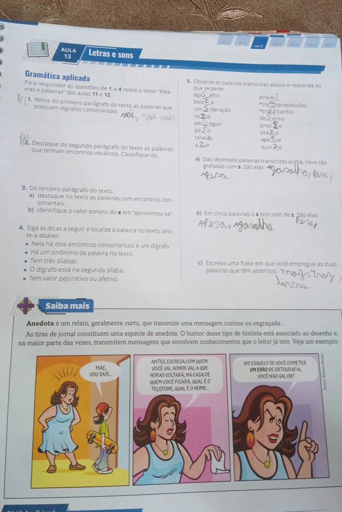 “ a /
AULA Letras e sons
13
                             
Gramática aplicada 5. Observe as palavras transcritas abaixo e responda ao
que se pede
Para responder às questões de 1 a 4 releia o texto "Pala- alho
aga
vras e palavras' das aulas 11 e 12  à *tra (preposição)
bele atravé
1. Retire do primeiro parágrafo do texto as palavras que con *trazε(verbo) enho
possuem digrafos consonantais. va
de
per eguir preci
pe prā
talve
ape
2. Destaque do segundo parágrafo do texto as palavras quin
a at
que tenham encontros vocálicos. Classifique-os. a) Das dezesseis palavras transcritas acima, nove são
grafadas com s. São elas:
3. Do terceiro parágrafo do texto:
a) destaque no texto as palavras com encontros con-
sonantais
b) identifique o valor sonoro do x em ''aproximou-se''. b) Em cinco palavras o s tem som de z.São elas:
4. Siga as dicas a seguir e localize a palavra no texto, ano-
te-a abaixo:
Nela há dois encontros consonantais e um dígrafo
Há um sinônimo da palavra no texto.
Tem três sílabas c) Escreva uma frase em que você empregue as duas
O dígrafo está na segunda sílaba palavras que têm asterisco.
Tem valor pejorativo ou afetivo.
Saiba mais
Anedota é um relato, geralmente curto, que transmite uma mensagem curiosa ou engraçada.
As tiras de jornal constituem uma espécie de anedota. O humor desse tipo de história está associado ao desenho e,
na maior parte das vezes, transmitem mensagens que envolvem conhecimentos que o leitor já tem. Veja um exemplo: