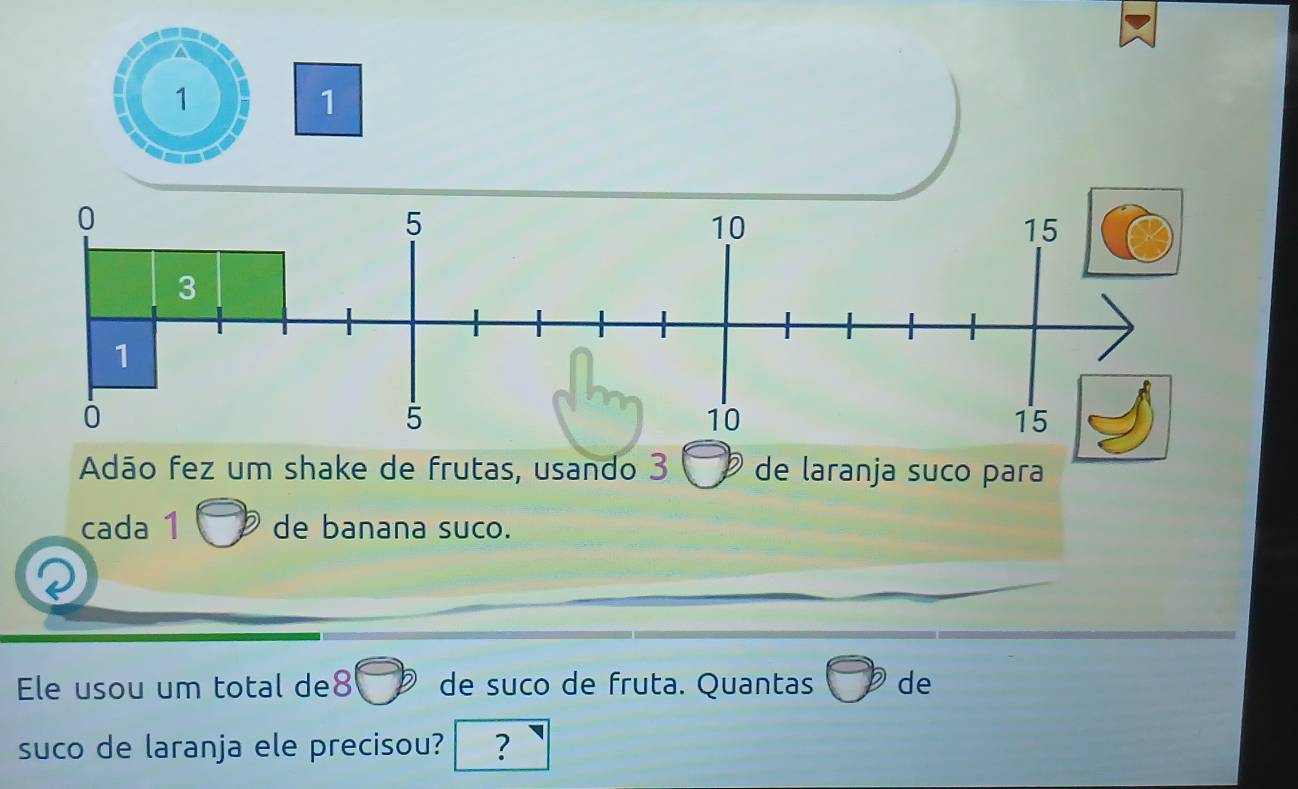 1
1
0
5
10
15
3
1
0
5
10
15
Adão fez um shake de frutas, usando 3 de laranja suco para 
cada 1 de banana suco. 
Ele usou um total de8 de suco de fruta. Quantas de 
suco de laranja ele precisou? ?