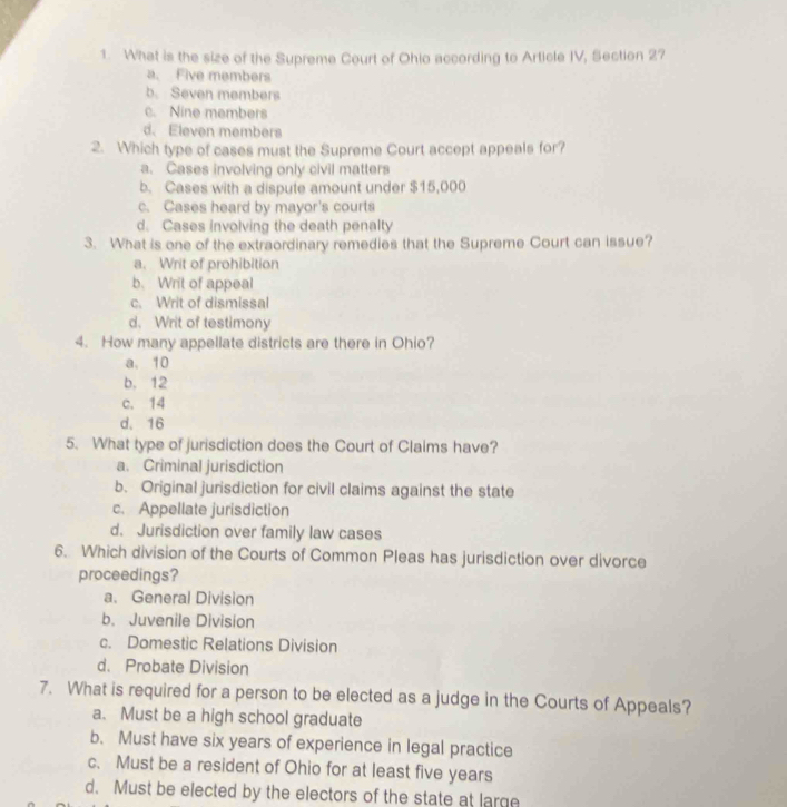 What is the size of the Supreme Court of Ohio according to Article IV, Section 2?
a. Five members
b. Seven members
c. Nine members
d. Eleven members
2. Which type of cases must the Supreme Court accept appeals for?
a. Cases involving only civil matters
b. Cases with a dispute amount under $15,000
c. Cases heard by mayor's courts
d. Cases involving the death penalty
3. What is one of the extraordinary remedies that the Supreme Court can issue?
a. Writ of prohibition
b. Writ of appeal
c. Writ of dismissal
d. Writ of testimony
4. How many appellate districts are there in Ohio?
a. 10
b, 12
c. 14
d. 16
5. What type of jurisdiction does the Court of Claims have?
a. Criminal jurisdiction
b. Original jurisdiction for civil claims against the state
c. Appellate jurisdiction
d. Jurisdiction over family law cases
6. Which division of the Courts of Common Pleas has jurisdiction over divorce
proceedings?
a. General Division
b. Juvenile Division
c. Domestic Relations Division
d. Probate Division
7. What is required for a person to be elected as a judge in the Courts of Appeals?
a. Must be a high school graduate
b. Must have six years of experience in legal practice
c. Must be a resident of Ohio for at least five years
d. Must be elected by the electors of the state at large