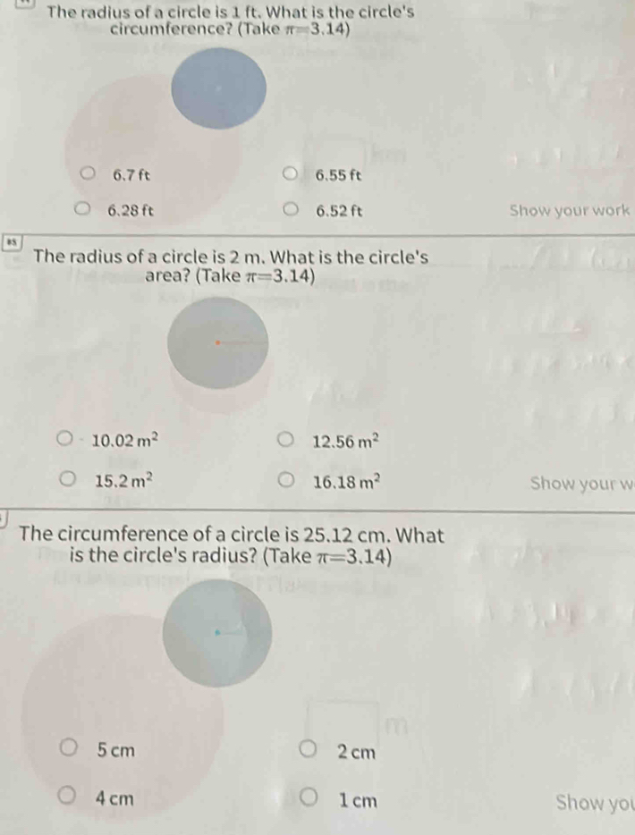 The radius of a circle is 1 ft. What is the circle's
circumference? (Take π =3.14)
6.7 ft 6.55 ft
6.28 ft 6.52 ft Show your work
The radius of a circle is 2 m. What is the circle's
area? (Take π =3.14)
10.02m^2
12.56m^2
15.2m^2
16.18m^2 Show your w
The circumference of a circle is 25.12 cm. What
is the circle's radius? (Take π =3.14)
5 cm 2 cm
4 cm 1 cm Show yo