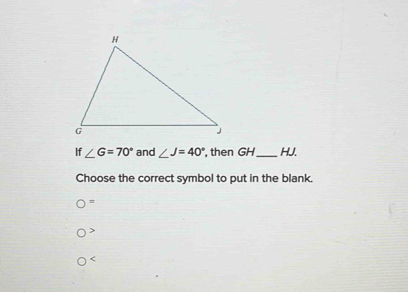 If ∠ G=70° and ∠ J=40° , then GH_  HJ.
Choose the correct symbol to put in the blank.
) =