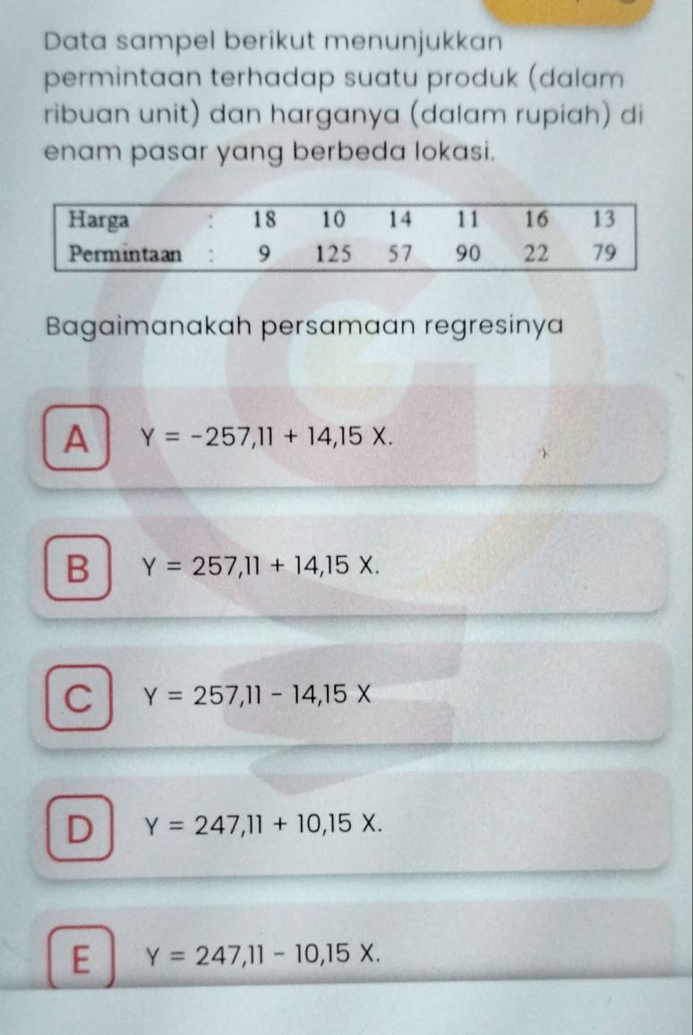 Data sampel berikut menunjukkan
permintaan terhadap suatu produk (dalam
ribuan unit) dan harganya (dalam rupiah) di
enam pasar yang berbeda lokasi.
Bagaimanakah persamaan regresinya
A Y=-257, 11+14,15X.
B Y=257,11+14,15X.
C Y=257, 11-14, 15X
D Y=247, 11+10, 15X.
E Y=247, 11-10, 15X.