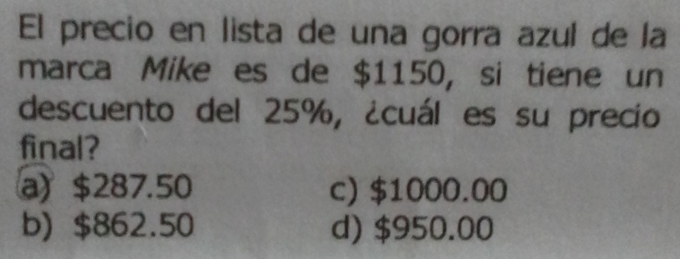 El precio en lista de una gorra azul de la
marca Mike es de $1150, si tiene un
descuento del 25%, ¿cuál es su precio
final?
a) $287.50 c) $1000.00
b) $862.50 d) $950.00