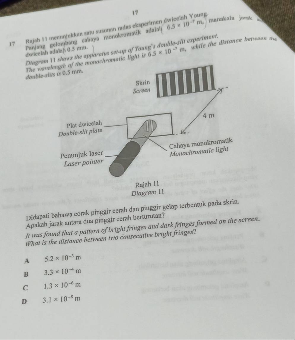 17
17 Rajah 11 menunjukkan satu susunan radas eksperimen dwicelah Young.
Panjang gelombang cahaya monokromatik adalal 6.5* 10^(-7)m, manakala jarak a
, while the distance between the
Diagram1 shows the apparatus set-up of Your 6.5* 10^(-7)m it experiment.
dwicelah adalaḥ 0.5 mm.
The wavelength of the monochromatic light is
double-
Didapati bahawa corak pinggir cerah dan pinggir gelap terbentuk pada skrin.
Apakah jarak antara dua pinggir cerah berturutan?
It was found that a pattern of bright fringes and dark fringes formed on the screen.
What is the distance between two consecutive bright fringes?
A 5.2* 10^(-3)m
B 3.3* 10^(-4)m
C 1.3* 10^(-6)m
D 3.1* 10^(-8)m