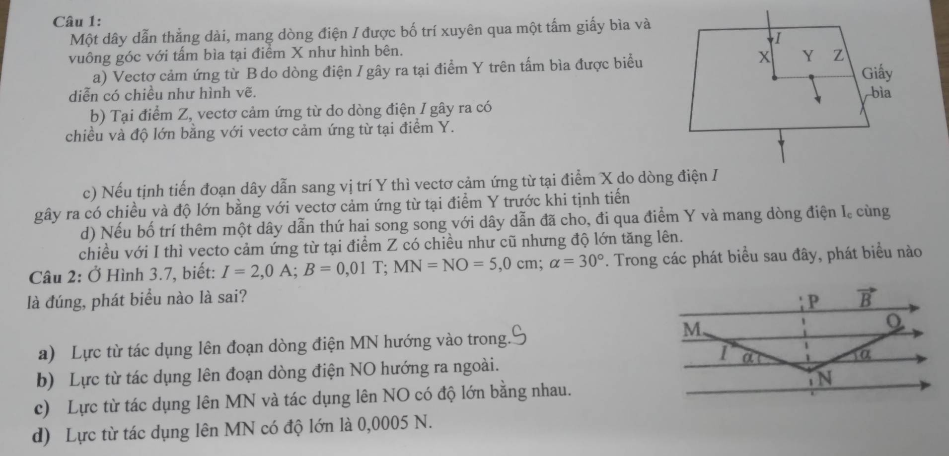 Một dây dẫn thẳng dài, mang dòng điện / được bố trí xuyên qua một tấm giấy bìa và
vuông góc với tấm bìa tại điểm X như hình bên.
a) Vectơ cảm ứng từ B do dòng điện I gây ra tại điểm Y trên tấm bìa được biểu
diễn có chiều như hình vẽ. 
b) Tại điểm Z, vectơ cảm ứng từ do dòng điện I gây ra có
chiều và độ lớn bằng với vectơ cảm ứng từ tại điểm Y.
c) Nếu tịnh tiến đoạn dây dẫn sang vị trí Y thì vectơ cảm ứng từ tại điểm X do dòng điện I
gây ra có chiều và độ lớn bằng với vectơ cảm ứng từ tại điểm Y trước khi tịnh tiến
d) Nếu bố trí thêm một dây dẫn thứ hai song song với dây dẫn đã cho, đi qua điểm Y và mang dòng điện I. cùng
chiều với I thì vecto cảm ứng từ tại điểm Z có chiều như cũ nhưng độ lớn tăng lên.
Câu 2: Ở Hình 3.7, biết: I=2, 0A; B=0,01T; MN=NO=5, 0cm; alpha =30°. Trong các phát biểu sau đây, phát biểu nào
là đúng, phát biểu nào là sai? P vector B
M
a) Lực từ tác dụng lên đoạn dòng điện MN hướng vào trong.
I a
1α
b) Lực từ tác dụng lên đoạn dòng điện NO hướng ra ngoài.
N
c) Lực từ tác dụng lên MN và tác dụng lên NO có độ lớn bằng nhau.
d) Lực từ tác dụng lên MN có độ lớn là 0,0005 N.