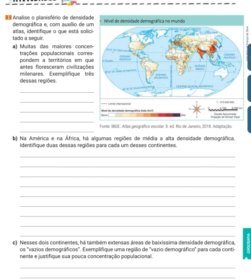 Analise o planisfério de densidad 
demográfica e, com auxílio de um 
atlas, identifique o que está solici 
tado a seguir. 
a) Muitas das maiores concen 
trações populacionais corres 
pondem a territórios em que 
antes floresceram civilizaçõe 
milenares. Exemplifique três 
dessas regiões. 
_ 
_ 
_ 
_ 
_ 
Fonte: IBGE. Atlas geográfico escolar. 8. ed. Rio de Janeiro, 2018. Adaptação. 
b) Na América e na África, há algumas regiões de média a alta densidade demográfica. 
Identifique duas dessas regiões para cada um desses continentes. 
_ 
_ 
_ 
_ 
_ 
_ 
_ 
_ 
_ 
c) Nesses dois continentes, há também extensas áreas de baixíssima densidade demográfica, 
os "vazios demográficos”. Exemplifique uma região de “vazio demográfico” para cada conti- 
nente e justifique sua pouca concentração populacional. 
_ 
_