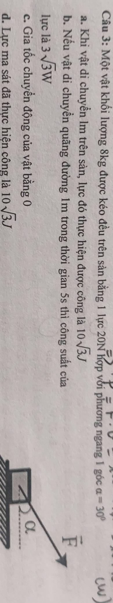 Một vật khối lượng 8kg được kéo đều trên sản bằng 1 lực 20N hợp với phương ngang 1 góc alpha =30°
a. Khi vật di chuyển lm trên sàn, lực đó thực hiện được công là 10sqrt(3)J
b. Nếu vật di chuyền quãng đường 1m trong thời gian 5s thì công suất của
vector F
lực là 3sqrt(3)W
c. Gia tốc chuyển động của vật bằng 0 α 
d. Lực ma sát đã thực hiện công là 10sqrt(3)J