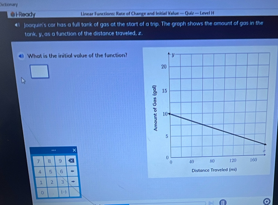 Dictionary 
Ready Linear Functions: Rate of Change and Initial Value — Quiz — Level H 
4 Joaquin's car has a full tank of gas at the start of a trip. The graph shows the amount of gas in the 
tank, y, as a function of the distance traveled, x. 
What is the initial value of the function? 
..
7 8 9
5 6
1 2 3
0 (-)