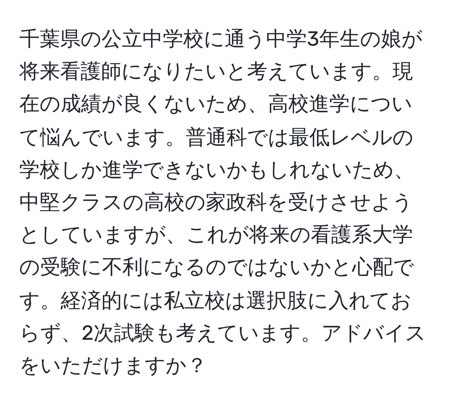 千葉県の公立中学校に通う中学3年生の娘が将来看護師になりたいと考えています。現在の成績が良くないため、高校進学について悩んでいます。普通科では最低レベルの学校しか進学できないかもしれないため、中堅クラスの高校の家政科を受けさせようとしていますが、これが将来の看護系大学の受験に不利になるのではないかと心配です。経済的には私立校は選択肢に入れておらず、2次試験も考えています。アドバイスをいただけますか？