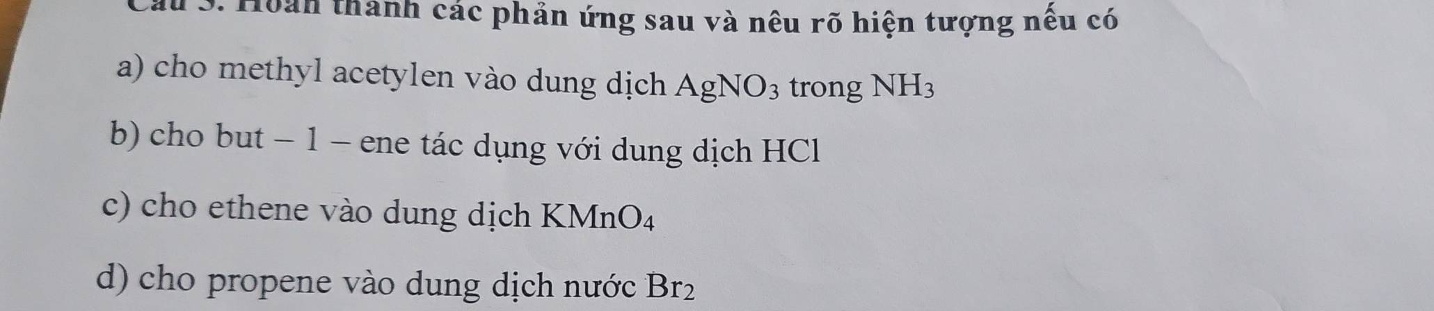 Cầu S. Hoàn thanh các phản ứng sau và nêu rõ hiện tượng nếu có 
a) cho methyl acetylen vào dung dịch AgNO_3 trong NH_3
b) cho but − 1 - ene tác dụng với dung dịch HCl 
c) cho ethene vào dung dịch KMnO_4
d) cho propene vào dung dịch nước Br_2