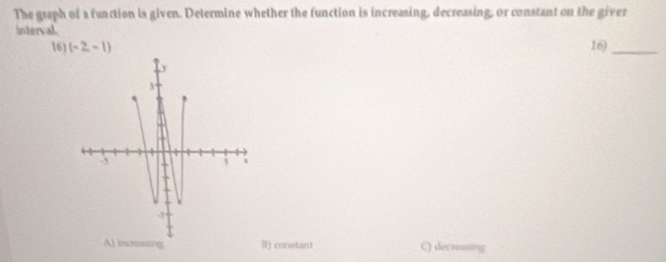 The graph of a function is given. Determine whether the function is increasing, decreasing, or constant on the giver
interval.
16) (-2,-1) 16)_
A) incrassing B) consiant C) decrsing