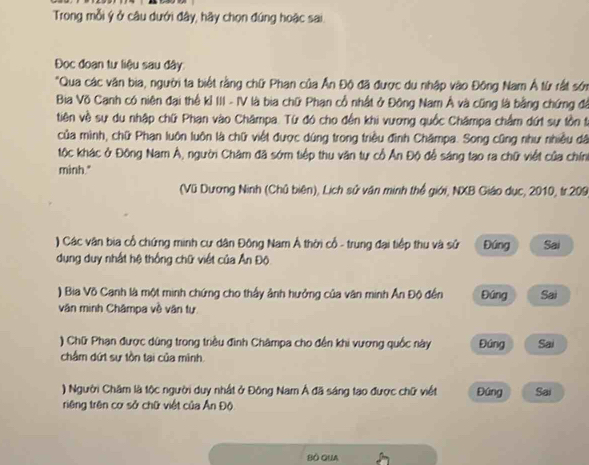 Trong mỗi ý ở câu dưới đây, hãy chọn đúng hoặc sai
Đọc đoạn tư liệu sau đây
"Qua các văn bia, người ta biết rằng chữ Phan của Ấn Độ đã được du nhập vào Đông Nam Á từ rất sớn
Bia Võ Canh có niên đại thể kỉ III - IV là bia chữ Phạn cổ nhật ở Đông Nam Á và cũng là bằng chứng đá
tiên về sự du nhập chữ Phạn vào Châmpa. Từ đó cho đến khi vương quốc Châmpa chẩm dứt sự tồn t.
của mình, chữ Phạn luôn luôn là chữ việt được dùng trong triều đình Châmpa. Song cũng như nhiều dã
tộc khác ở Đông Nam Á, người Châm đã sớm tiếp thu văn tự cổ Ấn Độ để sáng tạo ra chữ viết của chín
minh."
(Vũ Dương Ninh (Chủ biên), Lịch sử văn minh thể giới, NXB Giáo dục, 2010, tr.209
) Các vận bia cổ chứng minh cư dân Đông Nam Á thời cổ - trung đại tiếp thu và sử Đúng Sai
dụng duy nhất hệ thống chữ viết của Ấn Độ
) Bia Võ Canh là một minh chứng cho thấy ảnh hưởng của văn minh Ấn Độ đến Đúng Sai
văn minh Châmpa về vận tự
) Chữ Phạn được dùng trong triều đình Châmpa cho đến khi vương quốc này Đúng Sai
châm dứt sự tồn tại của mình.
) Người Chăm là tộc người duy nhất ở Đông Nam Á đã sáng tạo được chữ viết Đúng Sai
riêng trên cơ sở chữ việt của Ấn Độ
BÔ QUA