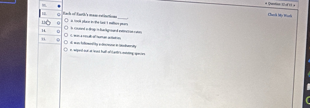 Each of Earth's mass extinctions
Check My Work
13 a. took place in the last 1 million years
14.
b. caused a drop in background extinction rates
c. was a result of human activities
15.
d, was followed by a decrease in biodiversity
e, wiped out at least half of Earth's existing species