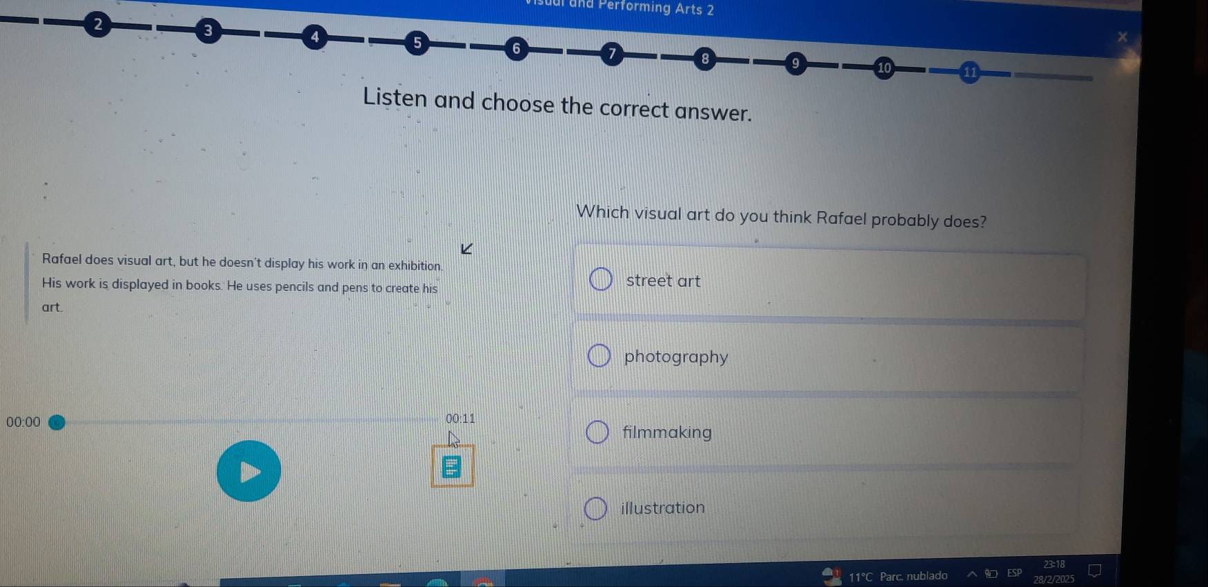 and Performing Arts 2
2
3
4
5
6
7
9
10 11
Listen and choose the correct answer.
Which visual art do you think Rafael probably does?
Rafael does visual art, but he doesn't display his work in an exhibition.
His work is displayed in books. He uses pencils and pens to create his
street art
art.
photography
00:00
00:11
filmmaking
illustration
11°C Parc, nublado
/2025