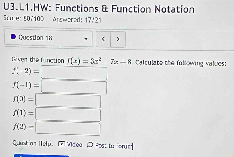 U3.L1.HW: Functions & Function Notation 
Score: 80/100 Answered: 17/21 
Question 18 < > 
Given the function f(x)=3x^2-7x+8. Calculate the following values:
f(-2)=
f(-1)= 3sqrt(100x^4)
f(0)= a_1+a_2+1+1/2 
□ 
f(1)=□
f(2)=□
Question Help: Video D Post to forum