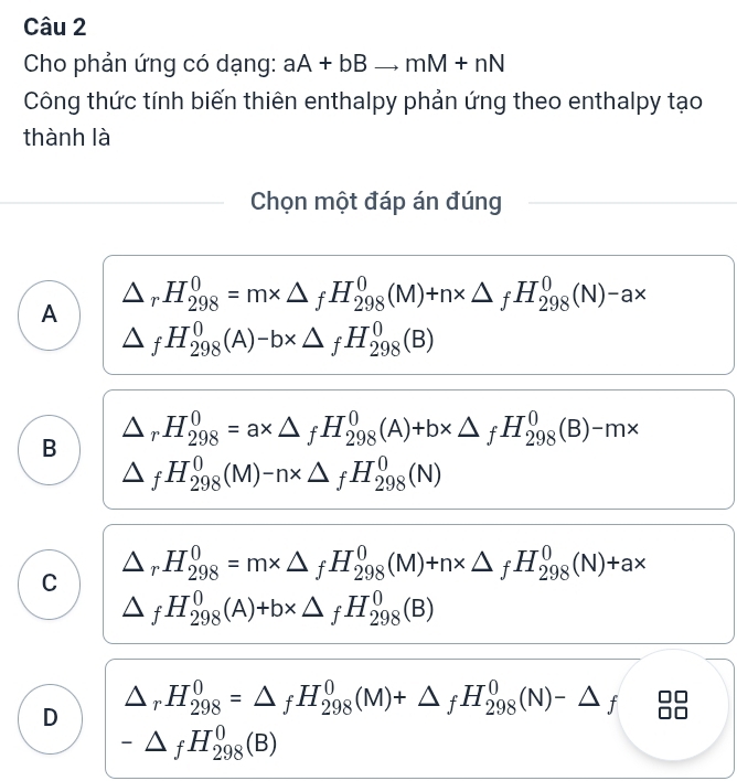 Cho phản ứng có dạng: aA+bBto mM+nN
Công thức tính biến thiên enthalpy phản ứng theo enthalpy tạo
thành là
Chọn một đáp án đúng
A △ _rH_(298)^0=m* △ _fH_(298)^0(M)+n* △ _fH_(298)^0(N)-a*
△ _fH_(298)^0(A)-b* △ _fH_(298)^0(B)
B △ _rH_(298)^0=a* △ _fH_(298)^0(A)+b* △ _fH_(298)^0(B)-m*
△ _fH_(298)^0(M)-n* △ _fH_(298)^0(N)
C △ _rH_(298)^0=m* △ _fH_(298)^0(M)+n* △ _fH_(298)^0(N)+a*
△ _fH_(298)^0(A)+b* △ _fH_(298)^0(B)
D △ _rH_(298)^0=△ _fH_(298)^0(M)+△ _fH_(298)^0(N)-△ _f
-△ _fH_(298)^0(B)