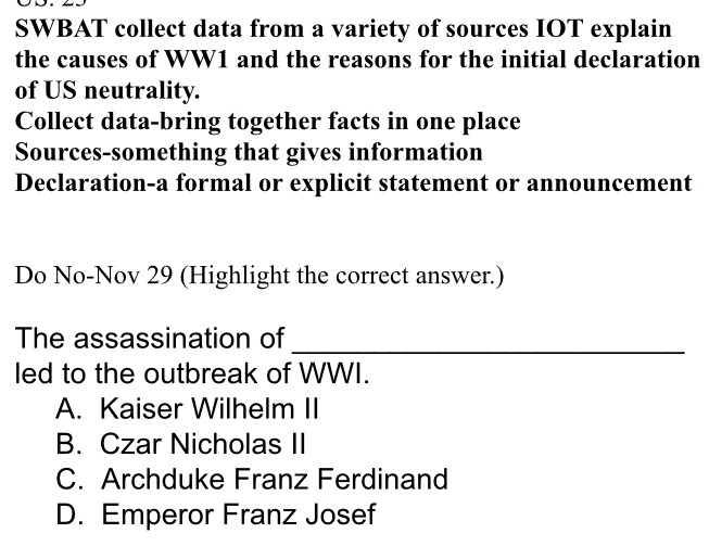 SWBAT collect data from a variety of sources IOT explain
the causes of WW1 and the reasons for the initial declaration
of US neutrality.
Collect data-bring together facts in one place
Sources-something that gives information
Declaration-a formal or explicit statement or announcement
Do No-Nov 29 (Highlight the correct answer.)
The assassination of
_
led to the outbreak of WWI.
A. Kaiser Wilhelm II
B. Czar Nicholas II
C. Archduke Franz Ferdinand
D. Emperor Franz Josef