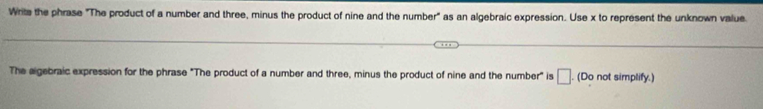 Write the phrase "The product of a number and three, minus the product of nine and the number" as an algebraic expression. Use x to represent the unknown value. 
The algebraic expression for the phrase "The product of a number and three, minus the product of nine and the number" is □ . (Do not simplify.)