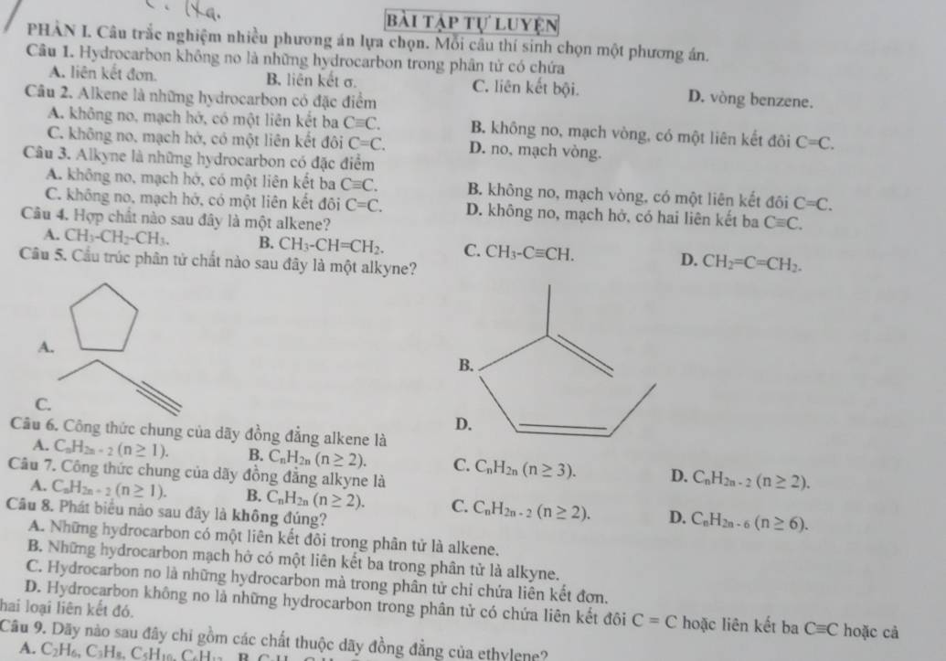 bài tập tự luyện
PHÀN I. Câu trắc nghiệm nhiều phương án lựa chọn. Mỗi câu thí sinh chọn một phương án.
Câu 1. Hydrocarbon không no là những hydrocarbon trong phân tử có chứa
A. liên kết đơn. B. liên kết σ. C. liên kết bội.
Câu 2. Alkene là những hydrocarbon có đặc điểm D. vòng benzene.
A. không no, mạch hở, có một liên kết ba Cequiv C. B. không no, mạch vòng, có một liên kết đôi C=C.
C. không no, mạch hở, có một liên kết đôi C=C. D. no, mạch vòng.
Câu 3. Alkyne là những hydrocarbon có đặc điểm
A. không no, mạch hở, có một liên kết ba Cequiv C. B. không no, mạch vòng, có một liên kết đôi C=C.
C. không no, mạch hở, có một liên kết đôi C=C. D. không no, mạch hở, có hai liên kết ba Cequiv C.
Câu 4. Hợp chất nào sau đây là một alkene?
A. CH_3-CH_2-CH_3. B. CH_3-CH=CH_2. C. CH_3-Cequiv CH. D. CH_2=C=CH_2.
Cầu 5. Cầu trúc phân tử chất nào sau đây là một alkyne?
A.
C.
Câu 6. Công thức chung của dãy đồng đẳng alkene là
A. C_nH_2n-2(n≥ 1). B. C_nH_2n(n≥ 2). C. C_nH_2n(n≥ 3). D. C_nH_2n-2(n≥ 2).
Câu 7. Công thức chung của dãy đồng đẳng alkyne là
A. C_nH_2n+2(n≥ 1). B. C_nH_2n(n≥ 2). C. C_nH_2n-2(n≥ 2). D. C_nH_2n-6(n≥ 6).
Câu 8. Phát biểu nào sau đây là không đúng?
A. Những hydrocarbon có một liên kết đôi trong phân tử là alkene.
B. Những hydrocarbon mạch hở có một liên kết ba trong phân tử là alkyne.
C. Hydrocarbon no là những hydrocarbon mà trong phân tử chỉ chứa liên kết đơn.
hai loại liên kết đó.
D. Hydrocarbon không no là những hydrocarbon trong phân tử có chứa liên kết đôi C=C hoặc liên kết ba Cequiv C hoặc cả
Câu 9. Dãy nào sau đây chi gồm các chất thuộc dãy đồng đẳng của ethylene?
A. C_2H_6,C_3H_8