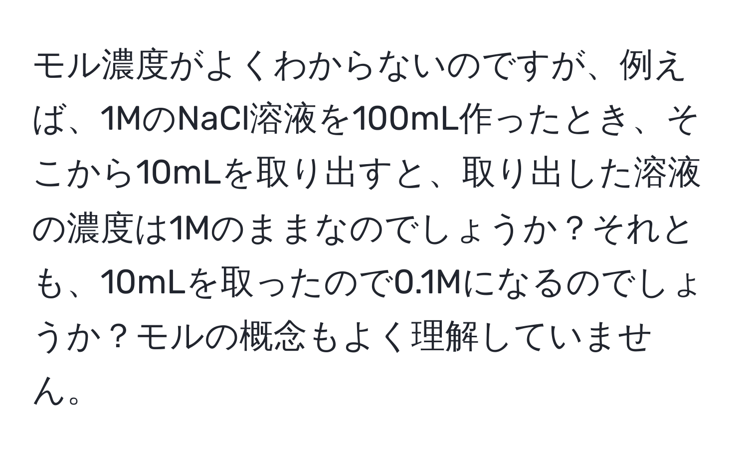 モル濃度がよくわからないのですが、例えば、1MのNaCl溶液を100mL作ったとき、そこから10mLを取り出すと、取り出した溶液の濃度は1Mのままなのでしょうか？それとも、10mLを取ったので0.1Mになるのでしょうか？モルの概念もよく理解していません。