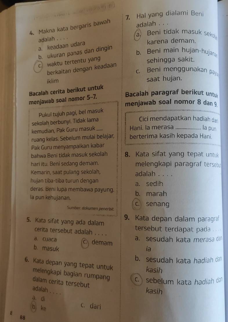 Hal yang dialami Beni
4. Makna kata bergaris bawah
adalah . . .
adalah . . . .
a Beni tidak masuk sekol
a. keadaan udara
karena demam.
b. ukuran panas dan dingin
b. Beni main hujan-hujana
c. waktu tertentu yang
sehingga sakit.
berkaitan dengan keadaan
c. Beni menggunakan pay
iklim saat hujan.
Bacalah cerita berikut untuk
menjawab soal nomor 5-7. Bacalah paragraf berikut untuk
menjawab soal nomor 8 dan 9.
Pukul tujuh pagi, bel masuk
sekolah berbunyi. Tidak lama
Cici mendapatkan hadiah dar
kemudian, Pak Guru masuk _Hani. la merasa _la pun
ruang kelas. Sebelum mulai belajar, berterima kasih kepada Hani.
Pak Guru menyampaikan kabar
bahwa Beni tidak masuk sekolah 8. Kata sifat yang tepat untuk
hari itu. Beni sedang demam. melengkapi paragraf tersebu
Kemarin, saat pulang sekolah, adalah . . . .
hujan tiba-tiba turun dengan
a. sedih
deras. Beni lupa membawa payung. b. marah
la pun kehujanan.
c. senang
Sumber: dokumen penerbit.
9. Kata depan dalam paragraf
5. Kata sifat yang ada dalam
tersebut terdapat pada
cerita tersebut adalah . . . .
a. sesudah kata merasa dan
a. cuaca c. demam
b. masuk ia
b. sesudah kata hadiah dan
6. Kata depan yang tepat untuk kasih
melengkapi bagian rumpang c.) sebelum kata hadiah dan
dalam cerita tersebut kasih
adalah . . . .
a. di
b ke
c. dari
ε
88