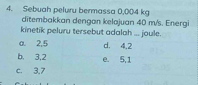 Sebuah peluru bermassa 0,004 kg
ditembakkan dengan kelajuan 40 m/s. Energi
kinetik peluru tersebut adalah ... joule.
a. 2, 5 d. 4, 2
b. 3, 2 e. 5, 1
c. 3, 7