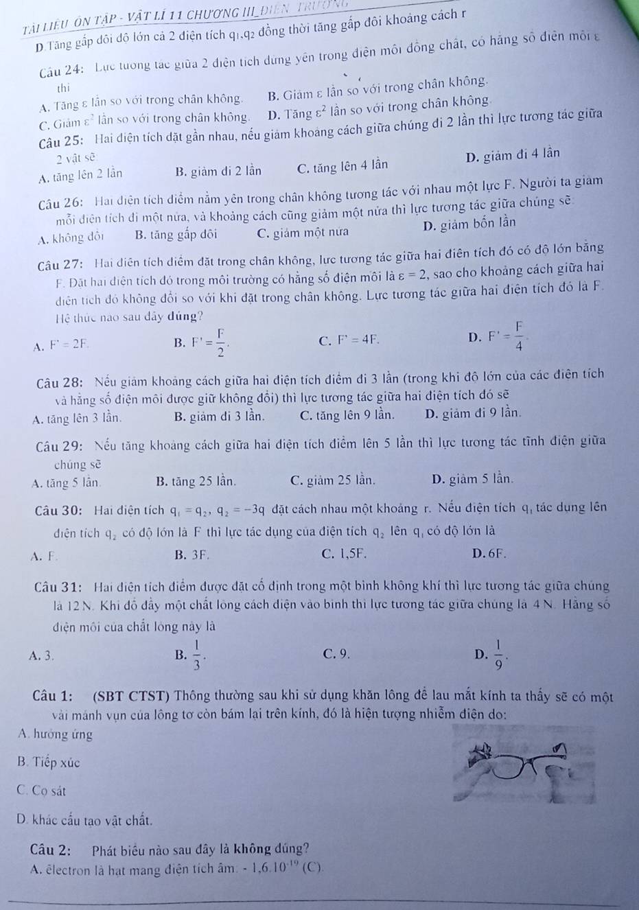 Tài liêu ôn tập - vật lí 11 chương III điên trưở ng
D.Tăng gấp dôi độ lớn cả 2 điện tích q1,q2 đồng thời tăng gắp đôi khoảng cách r
Cầu 24: Lực tướng tác giữa 2 điện tích dừng yên trong điện môi đồng chất, có hãng số điện môi g
thì
A. Tăng ε lần so với trong chân không. B. Giám ε lần so với trong chân không.
C. Giảm varepsilon^2 lần so với trong chân không. D. Tăng varepsilon^2 ân so với trong chân không
Câu 25: Hai điện tích dặt gần nhau, nếu giám khoảng cách giữa chúng đi 2 lần thì lực tương tác giữa
2 vật sẽ
A. tăng lên 2 lần B. giàm di 2 lần C. tăng lên 4 lần D. giảm đi 4 lần
Câu 26: Hai điện tích diểm nằm yên trong chân không tương tác với nhau một lực F. Người ta giảm
mỗi diện tích đi một nửa, và khoảng cách cũng giảm một nửa thì lực tương tác giữa chúng sẽ:
D. giảm bốn lần
A. không dôi B. tăng gắp dôi C. giám một nửa
Câu 27: Hai diện tích diểm đặt trong chân không, lực tương tác giữa hai điên tích đó có độ lớn bằng
F. Đặt hai điện tích đó trong môi trường có hằng số điện môi là varepsilon =2 , sao cho khoảng cách giữa hai
diện tích đó không đổi so với khi đặt trong chân không. Lực tương tác giữa hai điện tích đó là F.
Hệ thức nào sau dây đúng?
A. F^(·)=2F. B. F'= F/2 . C. F'=4F. D. F'= F/4 .
Câu 28: Nếu giảm khoảng cách giữa hai điện tích điểm đi 3 lần (trong khi độ lớn của các điên tích
và hằng số điện môi được giữ không đổi) thì lực tương tác giữa hai điện tích đó sẽ
A. tăng lên 3 lần. B. giảm di 3 lần. C. tăng lên 9 lần. D. giảm đi 9 lần.
Câu 29: Nếu tăng khoảng cách giữa hai điện tích điểm lên 5 lần thì lực tương tác tĩnh điện giữa
chúng sè
A. tăng 5 lần B. tăng 25 lần. C. g iam25 lần. D. giàm 5 lần.
Câu 30: Hai điện tích q_1=q_2,q_2=-3q đặt cách nhau một khoảng r. Nếu điện tích q_1 tác dụng lên
diện tích q_2 có độ lớn là F thì lực tác dụng của điện tích q_2 lên q, có độ lớn là
A. F B. 3F. C. 1,5F. D. 6F.
Câu 31: Hai điện tích điểm được đặt cố định trong một bình không khí thì lực tương tác giữa chúng
là 12 N. Khi đồ đầy một chất lông cách điện vào binh thi lực tương tác giữa chúng là 4 N. Hằng số
điện môi của chất lóng này là
A. 3. B.  1/3 . C. 9. D.  1/9 .
Câu 1: (SBT CTST) Thông thường sau khi sử dụng khăn lông để lau mắt kính ta thấy sẽ có một
vài mánh vụn của lông tơ còn bám lại trên kính, đó là hiện tượng nhiễm điện do:
A. hướng ứng
B. Tiếp xúc
C. Cọ sát
D. khác cấu tạo vật chất.
Câu 2: Phát biểu nào sau đây là không đúng?
A. électron là hạt mang điện tích âm -1,6.10^(-19)( C)
_