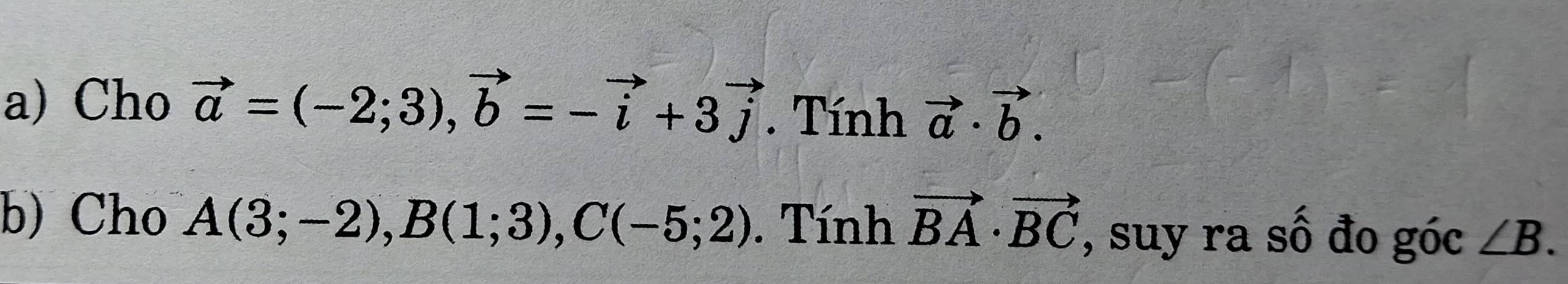 Cho vector a=(-2;3), vector b=-vector i+3vector j. Tính vector a· vector b. 
b) Cho A(3;-2), B(1;3), C(-5;2). Tính vector BA· vector BC , suy ra số đo góc ∠ B.