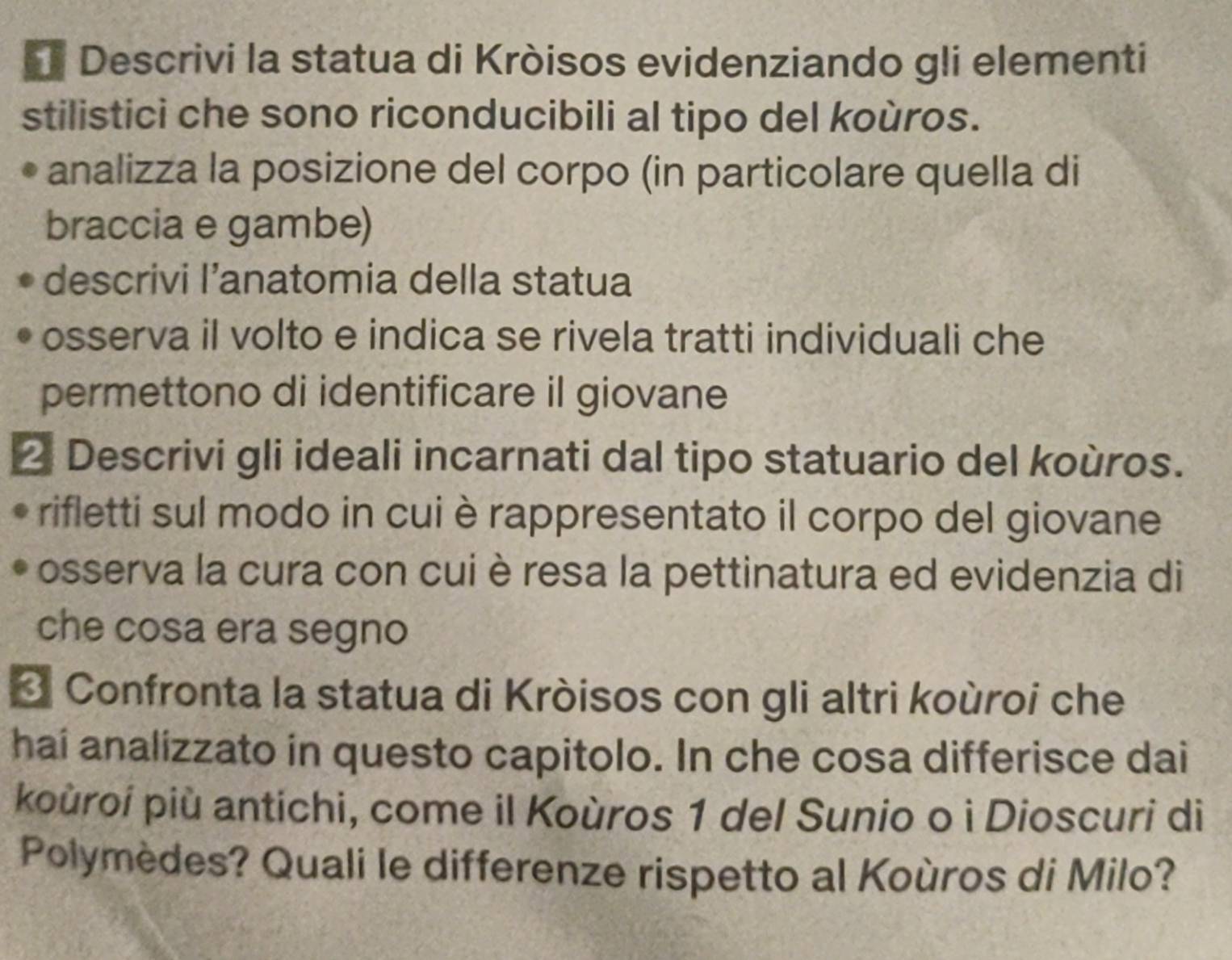 Descrivi la statua di Kròisos evidenziando gli elementi 
stilistici che sono riconducibili al tipo del koùros. 
analizza la posizione del corpo (in particolare quella di 
braccia e gambe) 
descrivi I’anatomia della statua 
osserva il volto e indica se rivela tratti individuali che 
permettono di identificare il giovane 
2 Descrivi gli ideali incarnati dal tipo statuario del koùros. 
rifletti sul modo in cui è rappresentato il corpo del giovane 
osserva la cura con cui è resa la pettinatura ed evidenzia di 
che cosa era segno 
* Confronta la statua di Kròisos con gli altri koùroi che 
haí analizzato in questo capitolo. In che cosa differisce dai 
koùroí più antichi, come il Koùros 1 del Sunio o ì Dioscuri di 
Polymèdes? Quali le differenze rispetto al Koùros di Milo?