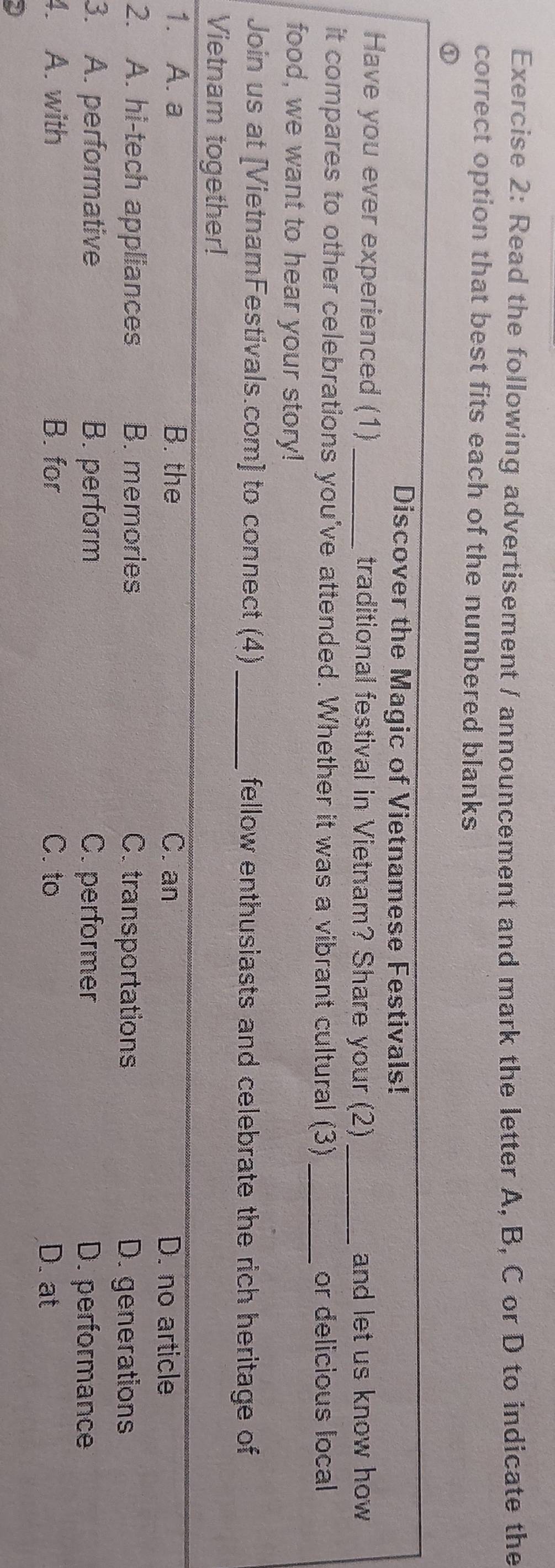 Read the following advertisement / announcement and mark the letter A, B, C or D to indicate the
correct option that best fits each of the numbered blanks
①
Discover the Magic of Vietnamese Festivals!
Have you ever experienced (1)_ traditional festival in Vietnam? Share your (2)_ and let us know how 
it compares to other celebrations you've attended. Whether it was a vibrant cultural (3)_ or delicious local
food, we want to hear your story!
Join us at [VietnamFestivals.com] to connect (4) _fellow enthusiasts and celebrate the rich heritage of
Vietnam together!
1. A. a B. the C. an D. no article
2. A. hi-tech appliances B. memories C. transportations D. generations
3. A. performative B. perform C. performer D. performance
4. A. with B. for C. to D. at