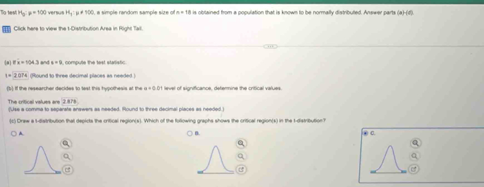 To test H_0:mu =100 versus H_1:mu != 100 , a simple random sample size of n=18 is obtained from a population that is known to be normally distributed. Answer parts (a)-(d). 
Click here to view the t-Distribution Area in Right Tall.
(a) l x=104.3 and s=9 , compute the test statistic.
t=2.074 (Round to three decimal places as needed.)
(b) If the researcher decides to test this hypothesis at the a=0.01 level of significance, determine the critical values.
The critical values are 2.878
(Use a comma to separate answers as needed. Round to three decimal places as needed.)
(c) Draw a t-distribution that depicts the critical region(s). Which of the following graphs shows the critical region(s) in the t-distribution?
A.
B.
C.